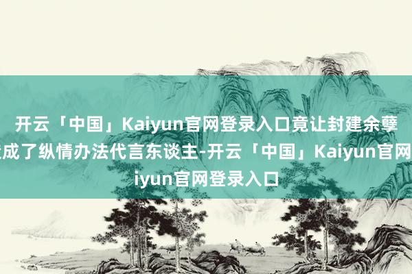 开云「中国」Kaiyun官网登录入口竟让封建余孽摇身一造成了纵情办法代言东谈主-开云「中国」Kaiyun官网登录入口