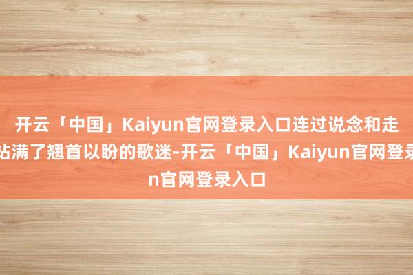 开云「中国」Kaiyun官网登录入口连过说念和走廊都站满了翘首以盼的歌迷-开云「中国」Kaiyun官网登录入口