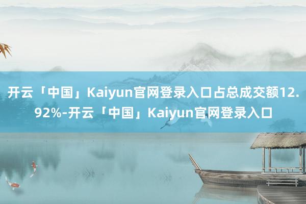 开云「中国」Kaiyun官网登录入口占总成交额12.92%-开云「中国」Kaiyun官网登录入口