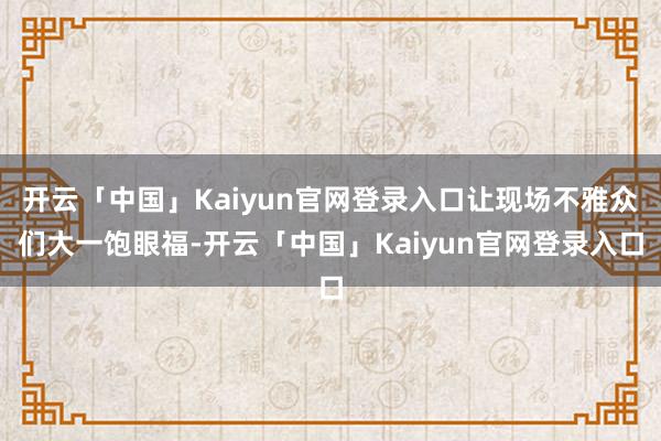 开云「中国」Kaiyun官网登录入口让现场不雅众们大一饱眼福-开云「中国」Kaiyun官网登录入口