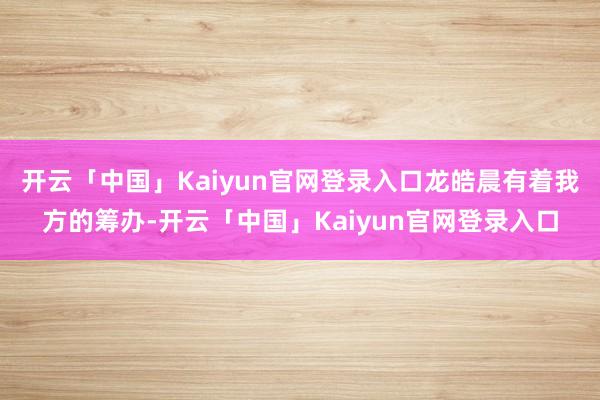 开云「中国」Kaiyun官网登录入口龙皓晨有着我方的筹办-开云「中国」Kaiyun官网登录入口