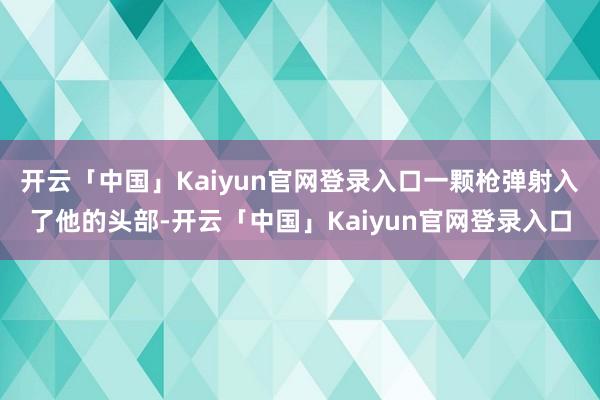 开云「中国」Kaiyun官网登录入口一颗枪弹射入了他的头部-开云「中国」Kaiyun官网登录入口