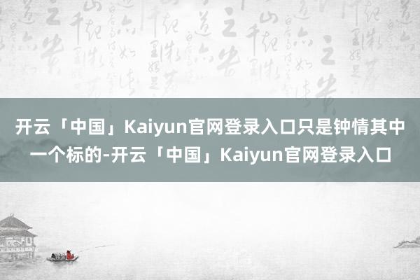 开云「中国」Kaiyun官网登录入口只是钟情其中一个标的-开云「中国」Kaiyun官网登录入口