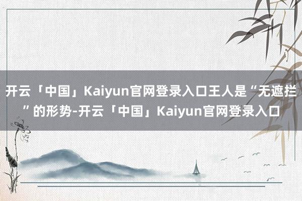 开云「中国」Kaiyun官网登录入口王人是“无遮拦”的形势-开云「中国」Kaiyun官网登录入口