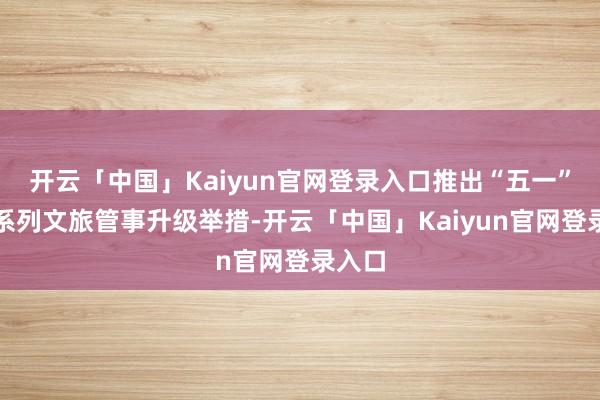 开云「中国」Kaiyun官网登录入口推出“五一”假期系列文旅管事升级举措-开云「中国」Kaiyun官网登录入口