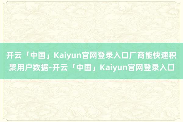开云「中国」Kaiyun官网登录入口厂商能快速积聚用户数据-开云「中国」Kaiyun官网登录入口