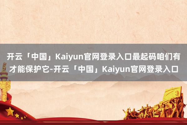 开云「中国」Kaiyun官网登录入口最起码咱们有才能保护它-开云「中国」Kaiyun官网登录入口