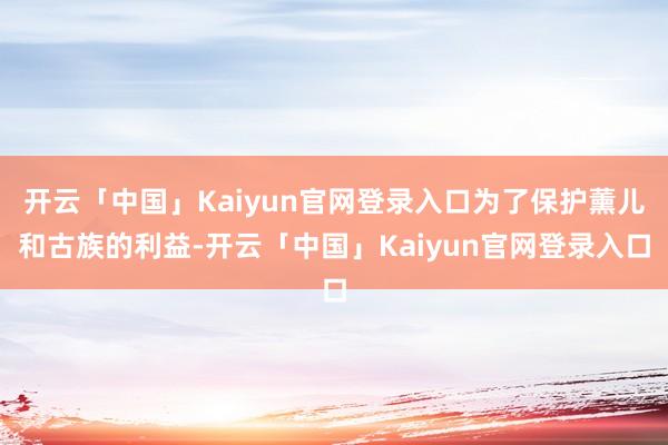 开云「中国」Kaiyun官网登录入口为了保护薰儿和古族的利益-开云「中国」Kaiyun官网登录入口
