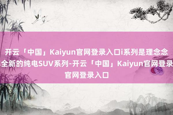 开云「中国」Kaiyun官网登录入口i系列是理念念汽车全新的纯电SUV系列-开云「中国」Kaiyun官网登录入口