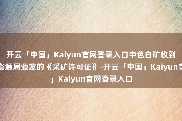 开云「中国」Kaiyun官网登录入口中色白矿收到赤峰市当然资源局颁发的《采矿许可证》-开云「中国」Kaiyun官网登录入口