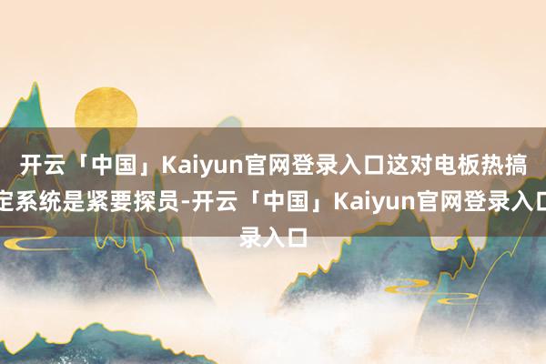 开云「中国」Kaiyun官网登录入口这对电板热搞定系统是紧要探员-开云「中国」Kaiyun官网登录入口