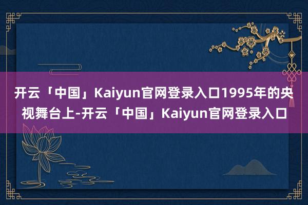 开云「中国」Kaiyun官网登录入口1995年的央视舞台上-开云「中国」Kaiyun官网登录入口