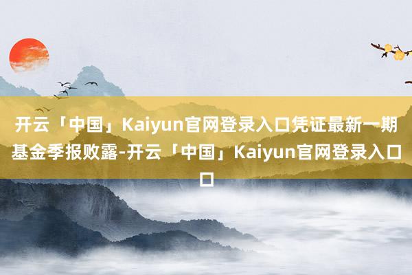 开云「中国」Kaiyun官网登录入口凭证最新一期基金季报败露-开云「中国」Kaiyun官网登录入口