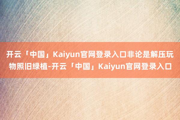 开云「中国」Kaiyun官网登录入口非论是解压玩物照旧绿植-开云「中国」Kaiyun官网登录入口