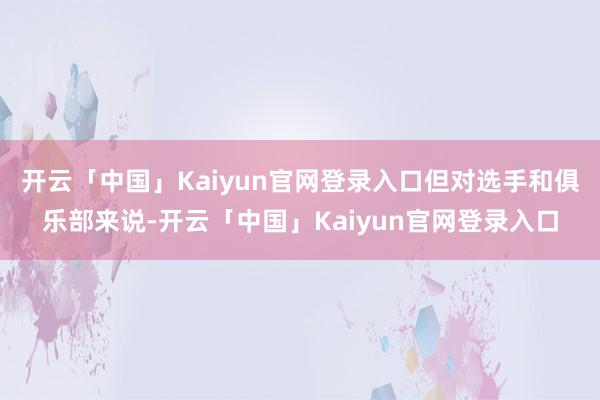 开云「中国」Kaiyun官网登录入口但对选手和俱乐部来说-开云「中国」Kaiyun官网登录入口