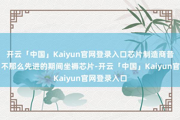 开云「中国」Kaiyun官网登录入口芯片制造商昔时只可使用不那么先进的期间坐褥芯片-开云「中国」Kaiyun官网登录入口