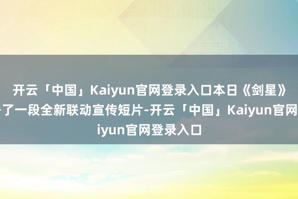 开云「中国」Kaiyun官网登录入口本日《剑星》官方公开了一段全新联动宣传短片-开云「中国」Kaiyun官网登录入口