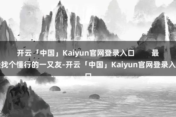 开云「中国」Kaiyun官网登录入口 最佳找个懂行的一又友-开云「中国」Kaiyun官网登录入口