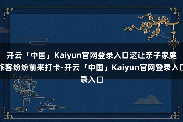 开云「中国」Kaiyun官网登录入口这让亲子家庭旅客纷纷前来打卡-开云「中国」Kaiyun官网登录入口