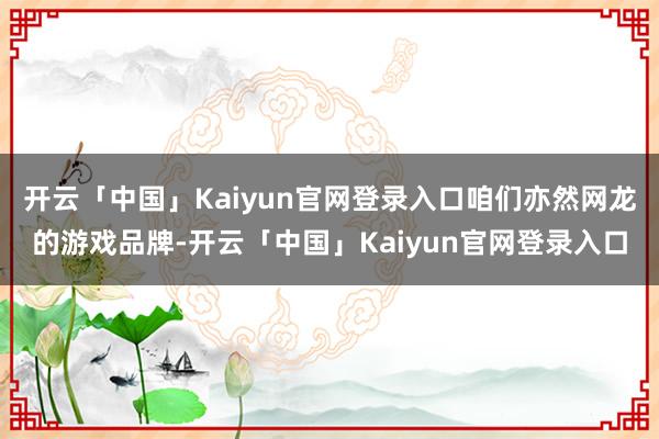 开云「中国」Kaiyun官网登录入口咱们亦然网龙的游戏品牌-开云「中国」Kaiyun官网登录入口