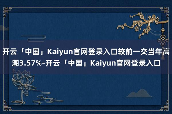 开云「中国」Kaiyun官网登录入口较前一交当年高潮3.57%-开云「中国」Kaiyun官网登录入口