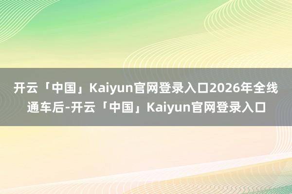 开云「中国」Kaiyun官网登录入口2026年全线通车后-开云「中国」Kaiyun官网登录入口