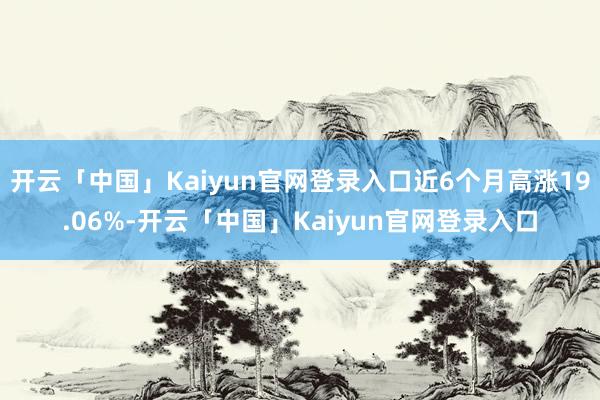 开云「中国」Kaiyun官网登录入口近6个月高涨19.06%-开云「中国」Kaiyun官网登录入口