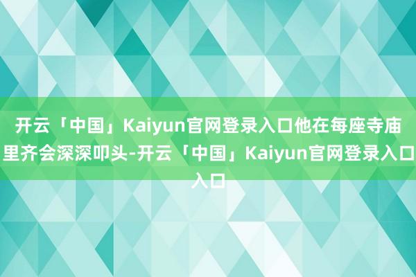 开云「中国」Kaiyun官网登录入口他在每座寺庙里齐会深深叩头-开云「中国」Kaiyun官网登录入口