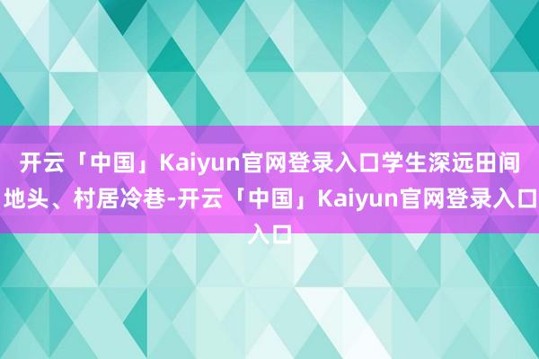 开云「中国」Kaiyun官网登录入口学生深远田间地头、村居冷巷-开云「中国」Kaiyun官网登录入口