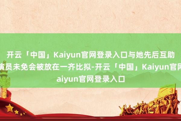 开云「中国」Kaiyun官网登录入口与她先后互助的两位男演员未免会被放在一齐比拟-开云「中国」Kaiyun官网登录入口
