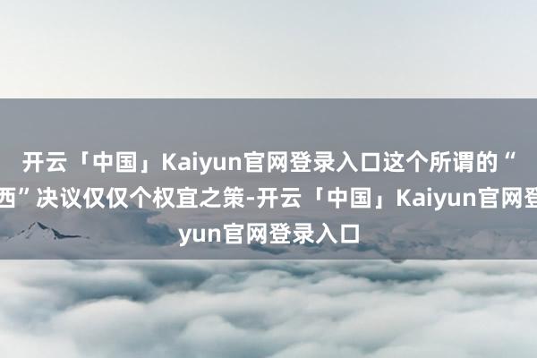 开云「中国」Kaiyun官网登录入口这个所谓的“固守川西”决议仅仅个权宜之策-开云「中国」Kaiyun官网登录入口