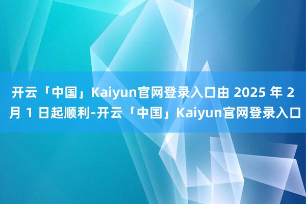 开云「中国」Kaiyun官网登录入口由 2025 年 2 月 1 日起顺利-开云「中国」Kaiyun官网登录入口