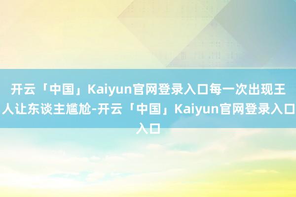 开云「中国」Kaiyun官网登录入口每一次出现王人让东谈主尴尬-开云「中国」Kaiyun官网登录入口