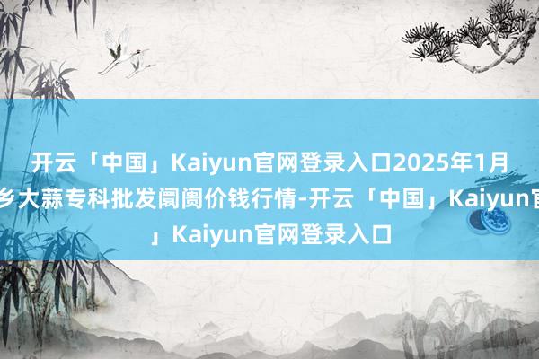 开云「中国」Kaiyun官网登录入口2025年1月19日山东金乡大蒜专科批发阛阓价钱行情-开云「中国」Kaiyun官网登录入口