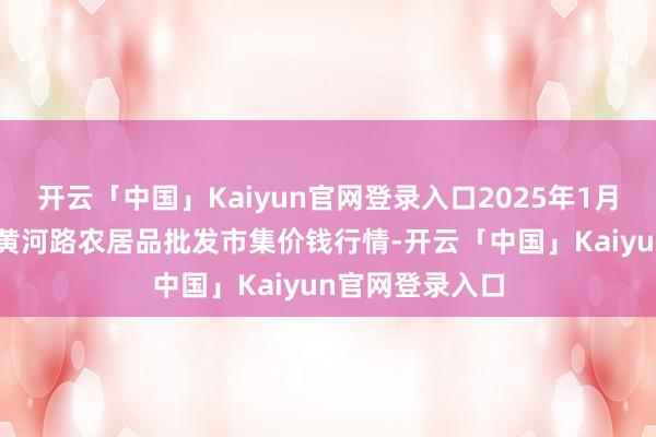 开云「中国」Kaiyun官网登录入口2025年1月19日山东青岛黄河路农居品批发市集价钱行情-开云「中国」Kaiyun官网登录入口