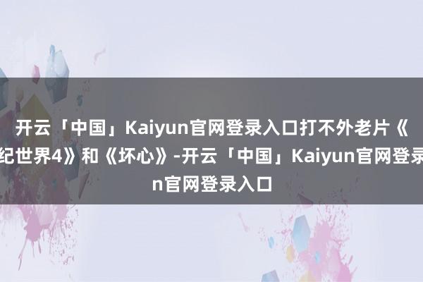 开云「中国」Kaiyun官网登录入口打不外老片《侏罗纪世界4》和《坏心》-开云「中国」Kaiyun官网登录入口