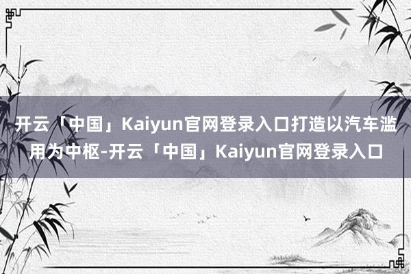 开云「中国」Kaiyun官网登录入口打造以汽车滥用为中枢-开云「中国」Kaiyun官网登录入口