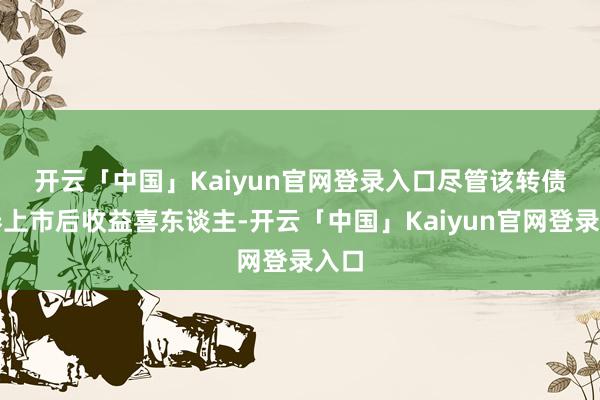 开云「中国」Kaiyun官网登录入口　　尽管该转债新券上市后收益喜东谈主-开云「中国」Kaiyun官网登录入口
