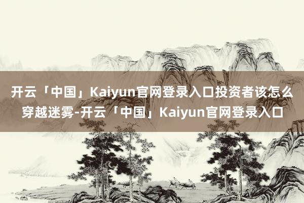 开云「中国」Kaiyun官网登录入口投资者该怎么穿越迷雾-开云「中国」Kaiyun官网登录入口