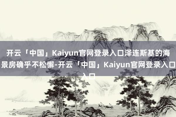 开云「中国」Kaiyun官网登录入口泽连斯基的海景房确乎不松懈-开云「中国」Kaiyun官网登录入口