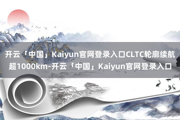 开云「中国」Kaiyun官网登录入口CLTC轮廓续航超1000km-开云「中国」Kaiyun官网登录入口