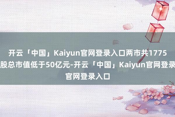 开云「中国」Kaiyun官网登录入口两市共1775只个股总市值低于50亿元-开云「中国」Kaiyun官网登录入口