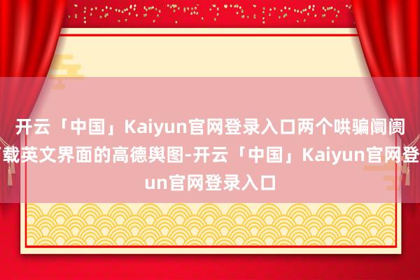 开云「中国」Kaiyun官网登录入口两个哄骗阛阓均可下载英文界面的高德舆图-开云「中国」Kaiyun官网登录入口