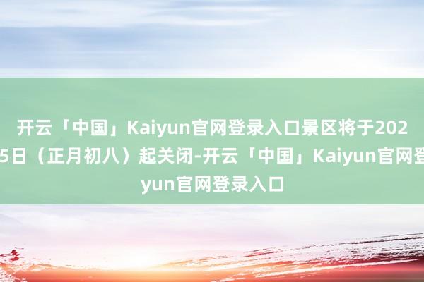 开云「中国」Kaiyun官网登录入口景区将于2025年2月5日（正月初八）起关闭-开云「中国」Kaiyun官网登录入口