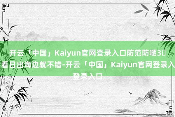 开云「中国」Kaiyun官网登录入口防范防嗮3️⃣看日出海边就不错-开云「中国」Kaiyun官网登录入口