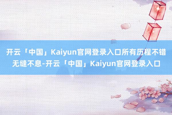 开云「中国」Kaiyun官网登录入口所有历程不错无缝不息-开云「中国」Kaiyun官网登录入口