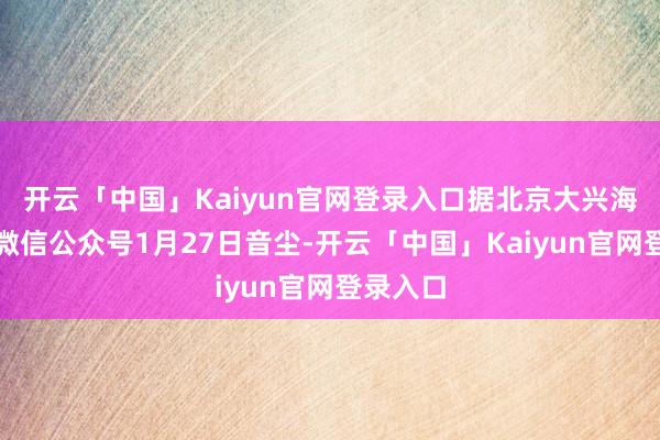 开云「中国」Kaiyun官网登录入口据北京大兴海外机场微信公众号1月27日音尘-开云「中国」Kaiyun官网登录入口