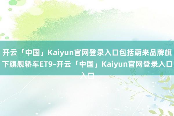 开云「中国」Kaiyun官网登录入口包括蔚来品牌旗下旗舰轿车ET9-开云「中国」Kaiyun官网登录入口
