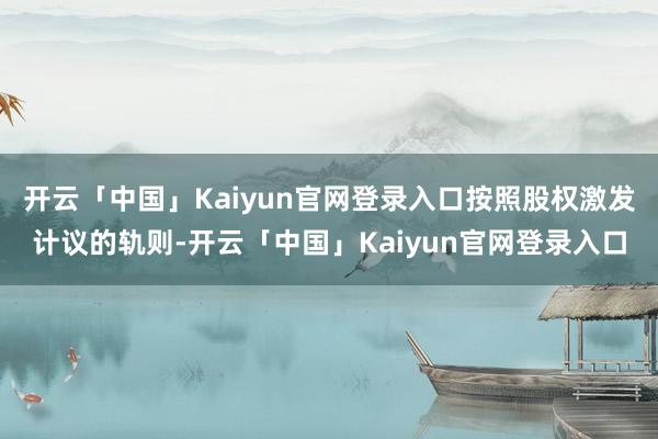 开云「中国」Kaiyun官网登录入口按照股权激发计议的轨则-开云「中国」Kaiyun官网登录入口