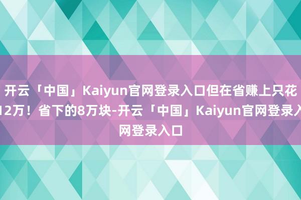 开云「中国」Kaiyun官网登录入口但在省赚上只花了12万！省下的8万块-开云「中国」Kaiyun官网登录入口